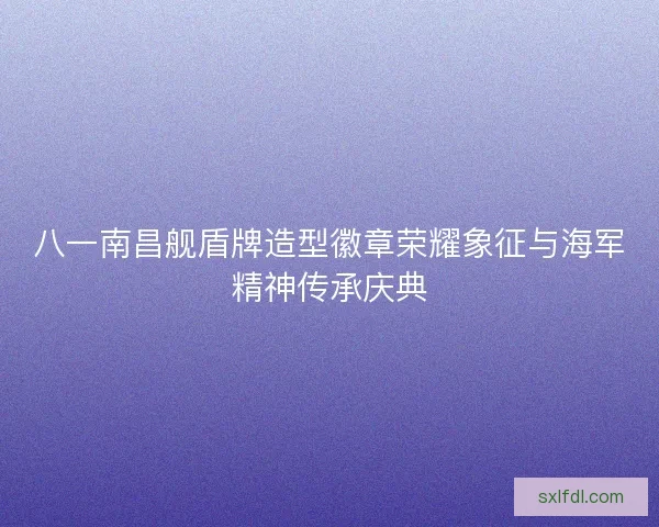 八一南昌舰盾牌造型徽章荣耀象征与海军精神传承庆典