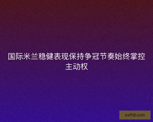 国际米兰稳健表现保持争冠节奏始终掌控主动权