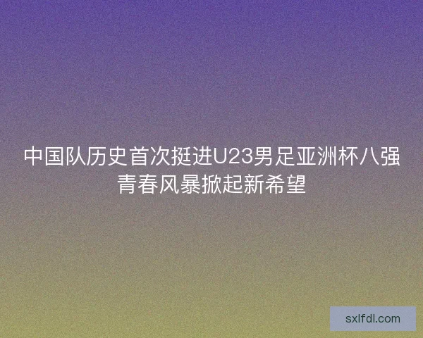 中国队历史首次挺进U23男足亚洲杯八强青春风暴掀起新希望